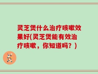 灵芝煲什么治疗咳嗽效果好(灵芝煲能有效治疗咳嗽，你知道吗？)