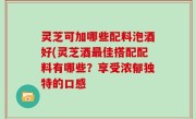 灵芝可加哪些配料泡酒好(灵芝酒最佳搭配配料有哪些？享受浓郁独特的口感