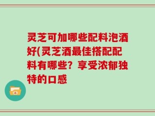 灵芝可加哪些配料泡酒好(灵芝酒最佳搭配配料有哪些？享受浓郁独特的口感
