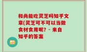 和尚能吃灵芝吗知乎文章(灵芝可不可以当做食材食用呢？- 来自知乎的答案