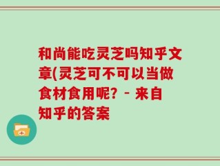和尚能吃灵芝吗知乎文章(灵芝可不可以当做食材食用呢？- 来自知乎的答案