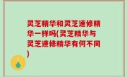 灵芝精华和灵芝速修精华一样吗(灵芝精华与灵芝速修精华有何不同)