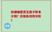 权健破壁灵芝孢子粉多少钱？价格及功效分析？