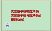 灵芝孢子粉喝西洋参(灵芝孢子粉与西洋参的搭配功效)