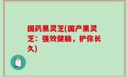 国药黑灵芝(国产黑灵芝：强效健脑，护你长久)