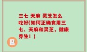 三七 天麻 灵芝怎么吃好(如何正确食用三七、天麻和灵芝，健康养生！)