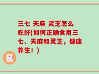 三七 天麻 灵芝怎么吃好(如何正确食用三七、天麻和灵芝，健康养生！)