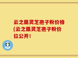云之凰灵芝孢子粉价格(云之凰灵芝孢子粉价位公开！