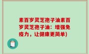 素百岁灵芝孢子油素百岁灵芝孢子油：增强免疫力，让健康更简单)