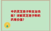 中药灵芝孢子粉主治功能？详解灵芝孢子粉的药用价值？