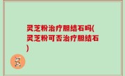 灵芝粉治疗胆结石吗(灵芝粉可否治疗胆结石)