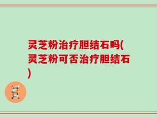 灵芝粉治疗胆结石吗(灵芝粉可否治疗胆结石)