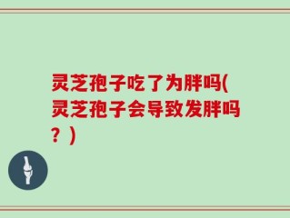 灵芝孢子吃了为胖吗(灵芝孢子会导致发胖吗？)