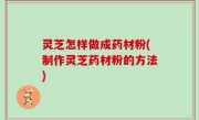 灵芝怎样做成药材粉(制作灵芝药材粉的方法)