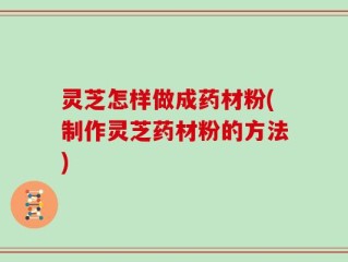 灵芝怎样做成药材粉(制作灵芝药材粉的方法)