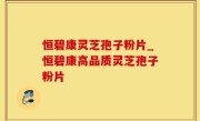 恒碧康灵芝孢子粉片_恒碧康高品质灵芝孢子粉片