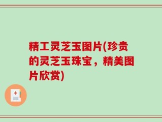 精工灵芝玉图片(珍贵的灵芝玉珠宝，精美图片欣赏)