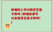 肿瘤的人可以喝灵芝孢子粉吗 (肿瘤患者可以食用灵芝孢子粉吗？)