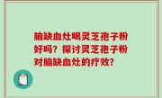脑缺血灶喝灵芝孢子粉好吗？探讨灵芝孢子粉对脑缺血灶的疗效？
