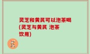 灵芝和黄芪可以泡茶喝(灵芝与黄芪 泡茶 饮用)