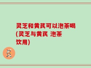 灵芝和黄芪可以泡茶喝(灵芝与黄芪 泡茶 饮用)