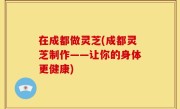 在成都做灵芝(成都灵芝制作——让你的身体更健康)