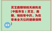 灵芝鹿鞭锁阳天麻陈皮(中医养生丨灵芝、鹿鞭、锁阳等中药，为你带来全方位的健康保障)