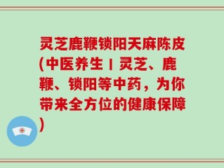 灵芝鹿鞭锁阳天麻陈皮(中医养生丨灵芝、鹿鞭、锁阳等中药，为你带来全方位的健康保障)