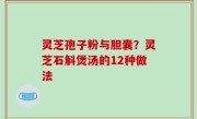 灵芝孢子粉与胆囊？灵芝石斛煲汤的12种做法