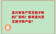 宜兴有生产灵芝孢子粉的厂家吗？探寻宜兴灵芝孢子粉产业？