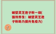 破壁灵芝孢子粉一级(强效养生：破壁灵芝孢子粉助力提升免疫力)