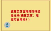 鹿茸灵芝客观隔夜吗还能吃吗(鹿茸灵芝：隔夜可食用吗？)