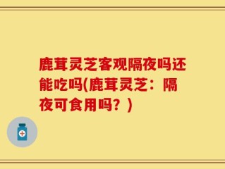 鹿茸灵芝客观隔夜吗还能吃吗(鹿茸灵芝：隔夜可食用吗？)