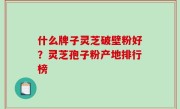 什么牌子灵芝破壁粉好？灵芝孢子粉产地排行榜
