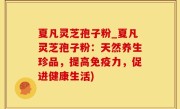 夏凡灵芝孢子粉_夏凡灵芝孢子粉：天然养生珍品，提高免疫力，促进健康生活)