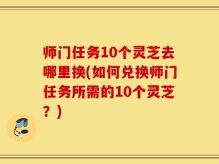 师门任务10个灵芝去哪里换(如何兑换师门任务所需的10个灵芝？)