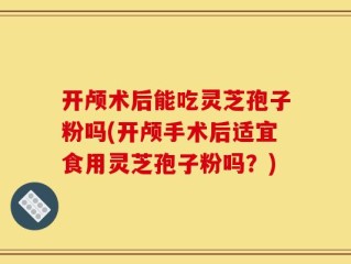 开颅术后能吃灵芝孢子粉吗(开颅手术后适宜食用灵芝孢子粉吗？)
