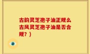 古韵灵芝孢子油正规么古风灵芝孢子油是否合规？)