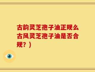 古韵灵芝孢子油正规么古风灵芝孢子油是否合规？)