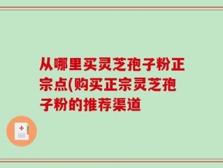 从哪里买灵芝孢子粉正宗点(购买正宗灵芝孢子粉的推荐渠道