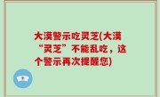 大漠警示吃灵芝(大漠“灵芝”不能乱吃，这个警示再次提醒您)