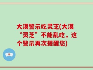 大漠警示吃灵芝(大漠“灵芝”不能乱吃，这个警示再次提醒您)