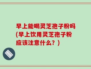 早上能喝灵芝孢子粉吗(早上饮用灵芝孢子粉应该注意什么？)
