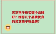 灵芝孢子粉买哪个品牌好？推荐几个品质优良的灵芝孢子粉品牌？
