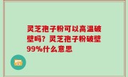 灵芝孢子粉可以高温破壁吗？灵芝孢子粉破壁99%什么意思