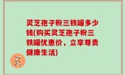 灵芝孢子粉三铁罐多少钱(购买灵芝孢子粉三铁罐优惠价，立享尊贵健康生活)