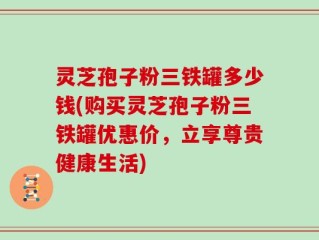 灵芝孢子粉三铁罐多少钱(购买灵芝孢子粉三铁罐优惠价，立享尊贵健康生活)