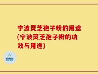 宁波灵芝孢子粉的用途(宁波灵芝孢子粉的功效与用途)