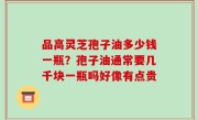 品高灵芝孢子油多少钱一瓶？孢子油通常要几千块一瓶吗好像有点贵