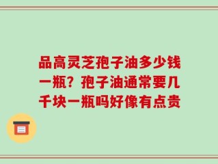 品高灵芝孢子油多少钱一瓶？孢子油通常要几千块一瓶吗好像有点贵
